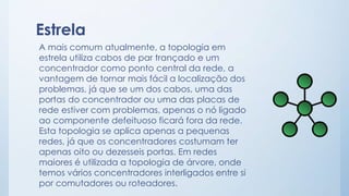 Estrela 
A mais comum atualmente, a topologia em 
estrela utiliza cabos de par trançado e um 
concentrador como ponto central da rede, a 
vantagem de tornar mais fácil a localização dos 
problemas, já que se um dos cabos, uma das 
portas do concentrador ou uma das placas de 
rede estiver com problemas, apenas o nó ligado 
ao componente defeituoso ficará fora da rede. 
Esta topologia se aplica apenas a pequenas 
redes, já que os concentradores costumam ter 
apenas oito ou dezesseis portas. Em redes 
maiores é utilizada a topologia de árvore, onde 
temos vários concentradores interligados entre si 
por comutadores ou roteadores. 
 