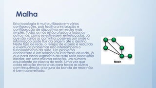 Malha 
Esta topologia é muito utilizada em várias 
configurações, pois facilita a instalação e 
configuração de dispositivos em redes mais 
simples. Todos os nós estão atados a todos os 
outros nós, como se estivessem entrelaçados. Já 
que são vários os caminhos possíveis por onde a 
informação pode fluir da origem até o destino. 
Neste tipo de rede, o tempo de espera é reduzido 
e eventuais problemas não interrompem o 
funcionamento da rede. Um problema 
encontrado é em relação às interfaces de rede, já 
que para cada segmento de rede seria necessário 
instalar, em uma mesma estação, um número 
equivalente de placas de rede. Uma vez que 
cada estação envia sinais para todas as outras 
com frequência, a largura da banda de rede não 
é bem aproveitada. 
 
