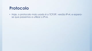 Protocolo 
• Hoje, o protocolo mais usado é o TCP/IP, versão IPv4, e espera-se 
que passemos a utilizar o IPv6. 
 