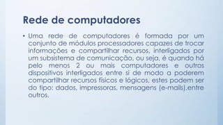 Rede de computadores 
• Uma rede de computadores é formada por um 
conjunto de módulos processadores capazes de trocar 
informações e compartilhar recursos, interligados por 
um subsistema de comunicação, ou seja, é quando há 
pelo menos 2 ou mais computadores e outros 
dispositivos interligados entre si de modo a poderem 
compartilhar recursos físicos e lógicos, estes podem ser 
do tipo: dados, impressoras, mensagens (e-mails),entre 
outros. 
 