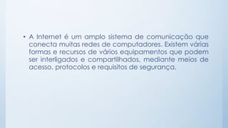 • A Internet é um amplo sistema de comunicação que 
conecta muitas redes de computadores. Existem várias 
formas e recursos de vários equipamentos que podem 
ser interligados e compartilhados, mediante meios de 
acesso, protocolos e requisitos de segurança. 
 