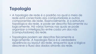 Topologia 
• A topologia de rede é o padrão no qual o meio de 
rede está conectado aos computadores e outros 
componentes de rede. Essencialmente, é a estrutura 
topológica da rede, e pode ser descrito fisicamente ou 
logicamente. Há várias formas nas quais se pode 
organizar a interligação entre cada um dos nós 
(computadores) da rede. 
• Topologias podem ser descritas fisicamente e 
logicamente. A topologia física é a verdadeira 
aparência ou layout da rede, enquanto que a lógica 
descreve o fluxo dos dados através da rede. 
 