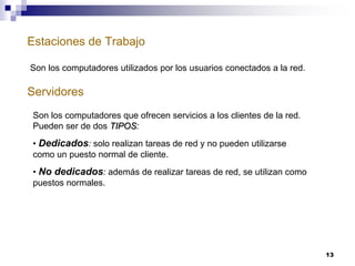 Estaciones de Trabajo
13
Servidores
Son los computadores utilizados por los usuarios conectados a la red.
Son los computadores que ofrecen servicios a los clientes de la red.
Pueden ser de dos TIPOS:
• Dedicados: solo realizan tareas de red y no pueden utilizarse
como un puesto normal de cliente.
• No dedicados: además de realizar tareas de red, se utilizan como
puestos normales.
 