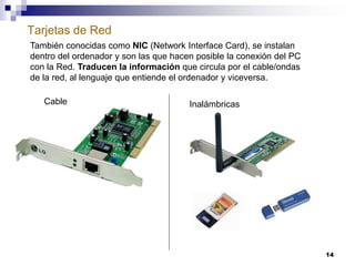 Tarjetas de Red
14
También conocidas como NIC (Network Interface Card), se instalan
dentro del ordenador y son las que hacen posible la conexión del PC
con la Red. Traducen la información que circula por el cable/ondas
de la red, al lenguaje que entiende el ordenador y viceversa.
Cable Inalámbricas
 
