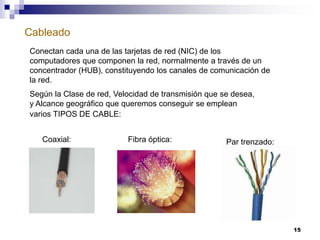 Cableado
15
Conectan cada una de las tarjetas de red (NIC) de los
computadores que componen la red, normalmente a través de un
concentrador (HUB), constituyendo los canales de comunicación de
la red.
Según la Clase de red, Velocidad de transmisión que se desea,
y Alcance geográfico que queremos conseguir se emplean
varios TIPOS DE CABLE:
Coaxial: Fibra óptica: Par trenzado:
 