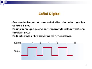 17
Se caracteriza por ser una señal discreta: solo toma los
valores 1 y 0.
Es una señal que puede ser transmitida sólo a través de
medios físicos.
Es la utilizada entre sistemas de ordenadores.
Señal
Datos 1 0 1 0 1 0
Señal Digital
 