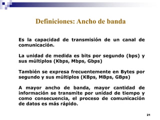 21
Es la capacidad de transmisión de un canal de
comunicación.
La unidad de medida es bits por segundo (bps) y
sus múltiplos (Kbps, Mbps, Gbps)
También se expresa frecuentemente en Bytes por
segundo y sus múltiplos (KBps, MBps, GBps)
A mayor ancho de banda, mayor cantidad de
información se transmite por unidad de tiempo y
como consecuencia, el proceso de comunicación
de datos es más rápido.
Definiciones: Ancho de banda
 
