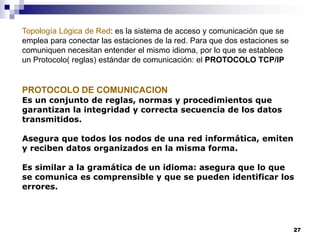 27
Topología Lógica de Red: es la sistema de acceso y comunicación que se
emplea para conectar las estaciones de la red. Para que dos estaciones se
comuniquen necesitan entender el mismo idioma, por lo que se establece
un Protocolo( reglas) estándar de comunicación: el PROTOCOLO TCP/IP
PROTOCOLO DE COMUNICACION
Es un conjunto de reglas, normas y procedimientos que
garantizan la integridad y correcta secuencia de los datos
transmitidos.
Asegura que todos los nodos de una red informática, emiten
y reciben datos organizados en la misma forma.
Es similar a la gramática de un idioma: asegura que lo que
se comunica es comprensible y que se pueden identificar los
errores.
 