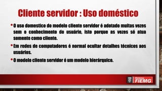 Cliente servidor : Uso doméstico
•O uso domestico do modelo cliente servidor é adotado muitas vezes
sem o conhecimento do usuário, isto porque as vezes só atua
somente como cliente.
•Em redes de computadores é normal ocultar detalhes técnicos aos
usuários.
•O modelo cliente servidor é um modelo hierárquico.
 