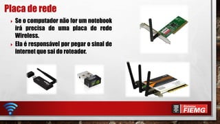  Se o computador não for um notebook
irá precisa de uma placa de rede
Wireless.
 Ela é responsável por pegar o sinal de
internet que sai do roteador.
Placa de rede
 