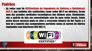 As redes sem fio IEEE(Instituto de Engenharia de Elétricos e Eletrônicos)
802.11, que também são conhecidas como redes Wi-Fi ou wireless, foram
uma das grandes novidades tecnológicas dos últimos anos. Atualmente,
são o padrão de fato em conectividade sem fio para redes locais. Como
prova desse sucesso pode-se citar o crescente número de Hot Spots e o
fato de a maioria dos computadores portáteis novos já saírem de fábrica
equipados com interfaces IEEE 802.11.
Padrões
 