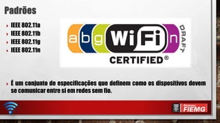  IEEE 802.11a
 IEEE 802.11b
 IEEE 802.11g
 IEEE 802.11n
 É um conjunto de especificações que definem como os dispositivos devem
se comunicar entre si em redes sem fio.
 