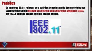  Os números 802.11 referem-se a padrões de rede sem fio desenvolvidos nos
Estados Unidos pelo Institute of Electrical and Electronics Engineers (IEEE),
em 1997, e que são usados hoje em grande escala.
Padrões
 
