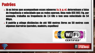  Já as letras que acompanham esses números (a, b, g, n), determinam a faixa
de frequência e velocidade que as redes operam. Uma rede IEEE 802.11g, por
exemplo, trabalha na frequência de 2,4 GHz e tem uma velocidade de 54
Mbps.
 O padrão g atinge distâncias de até 100 metros livres ou 50 metros com
algumas barreiras [paredes, madeira, espelhos]
Padrões
 
