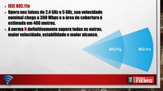  IEEE 802.11n
 Opera nas faixas de 2,4 GHz e 5 GHz, sua velocidade
nominal chega a 300 Mbps e a área de cobertura é
estimada em 400 metros.
 A norma N definitivamente supera todas as outras,
maior velocidade, estabilidade e maior alcance.
 
