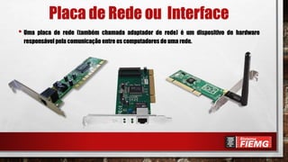 Placa de Rede ou Interface
• Uma placa de rede (também chamada adaptador de rede) é um dispositivo de hardware
responsável pela comunicação entre os computadores de uma rede.
 