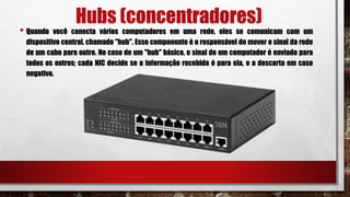 Hubs (concentradores)
• Quando você conecta vários computadores em uma rede, eles se comunicam com um
dispositivo central, chamado "hub". Esse componente é o responsável de mover o sinal da rede
de um cabo para outro. No caso de um "hub" básico, o sinal de um computador é enviado para
todos os outros; cada NIC decide se a informação recebida é para ela, e a descarta em caso
negativo.
 