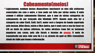 Cabeamento(meios)
•Logicamente, nenhum destes dispositivos funcionará se eles não estiverem
conectados um com o outro, e isso pode ser feito por vários meios. O mais
comum é utilizar cabeamento Ethernet, que é uma de várias categorias de
cabeamento de par trançado não blindado (UTP). Quanto mais alta for a
categoria do cabo (Cat5, Cat6, Cat7), maior será a largura de banda suportada
pelo mesmo. Além disso, existe a fibra óptica, que é mais cara e usa luz laser ou
LED ao invés de pulsos elétricos. As redes wireless (sem fio) se tornaram
populares nas casas, pois são fáceis e baratas de montar. O meio de
transmissão em uma rede sem fio é o ar, através do qual as NICs transmitem
sinais de rádio que levam a informação.
 