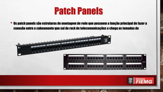 Patch Panels
• Os patch panels são estruturas de montagem de rede que possuem a função principal de fazer a
conexão entre o cabeamento que sai do rack de telecomunicações e chega as tomadas de
 