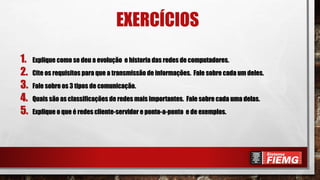 EXERCÍCIOS
1. Explique como se deu a evolução e historia das redes de computadores.
2. Cite os requisitos para que a transmissão de informações. Fale sobre cada um deles.
3. Fale sobre os 3 tipos de comunicação.
4. Quais são as classificações de redes mais importantes. Fale sobre cada uma delas.
5. Explique o que é redes cliente-servidor e ponto-a-ponto e de exemplos.
 