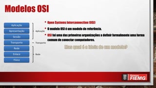Modelos OSI
• Open Systems Interconnection (OSI)
• O modelo OSI é um modelo de referência.
• OSI foi uma das primeiras organizações a definir formalmente uma forma
comum de conectar computadores.
 