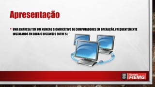 Apresentação
• UMA EMPRESA TEM UM NUMERO SIGNIFICATIVO DE COMPUTADORES EM OPERAÇÃO, FREQUENTEMENTE
INSTALADOS EM LOCAIS DISTANTES ENTRE SI.
 