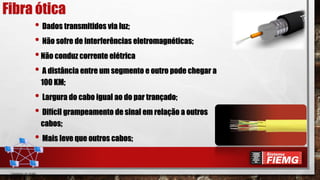 Fibra ótica
• Dados transmitidos via luz;
• Não sofre de interferências eletromagnéticas;
•Não conduz corrente elétrica
• A distância entre um segmento e outro pode chegar a
100 KM;
• Largura do cabo igual ao do par trançado;
• Difícil grampeamento de sinal em relação a outros
cabos;
• Mais leve que outros cabos;
 