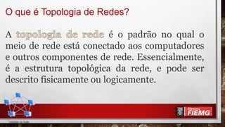 O que é Topologia de Redes?
A é o padrão no qual o
meio de rede está conectado aos computadores
e outros componentes de rede. Essencialmente,
é a estrutura topológica da rede, e pode ser
descrito fisicamente ou logicamente.
 