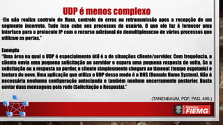 UDP é menos complexo
“Ele não realiza controle de fluxo, controle de erros ou retransmissão apos a recepção de um
segmento incorreto. Tudo isso cabe aos processos do usuário. O que ele faz é fornecer uma
interface para o protocolo IP com o recurso adicional de demultiplexacao de vários processos que
utilizam as portas.”
Exemplo
“Uma área na qual o UDP é especialmente útil é a de situações cliente/servidor. Com frequência, o
cliente envia uma pequena solicitação ao servidor e espera uma pequena resposta de volta. Se a
solicitação ou a resposta se perder, o cliente simplesmente chegara ao timeout (tempo esgotado) e
tentara de novo. Uma aplicação que utiliza o UDP desse modo é o DNS (Domain Name System). Não é
necessária nenhuma configuração antecipada e também nenhum encerramento posterior. Basta
enviar duas mensagens pela rede (Solicitação e Resposta).”
(TANENBAUM, PDF, PAG. 400.)
 