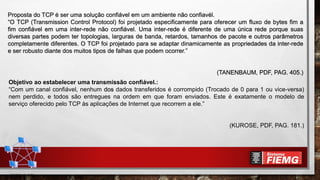 Proposta do TCP é ser uma solução confiável em um ambiente não confiavél.
“O TCP (Transmission Control Protocol) foi projetado especificamente para oferecer um fluxo de bytes fim a
fim confiável em uma inter-rede não confiável. Uma inter-rede é diferente de uma única rede porque suas
diversas partes podem ter topologias, larguras de banda, retardos, tamanhos de pacote e outros parâmetros
completamente diferentes. O TCP foi projetado para se adaptar dinamicamente as propriedades da inter-rede
e ser robusto diante dos muitos tipos de falhas que podem ocorrer.”
(TANENBAUM, PDF, PAG. 405.)
Objetivo ao estabelecer uma transmissão confiável.:
“Com um canal confiável, nenhum dos dados transferidos é corrompido (Trocado de 0 para 1 ou vice-versa)
nem perdido, e todos são entregues na ordem em que foram enviados. Este é exatamente o modelo de
serviço oferecido pelo TCP às aplicações de Internet que recorrem a ele.”
(KUROSE, PDF, PAG. 181.)
 
