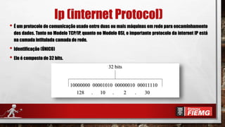 Ip (internet Protocol)
• É um protocolo de comunicação usado entre duas ou mais máquinas em rede para encaminhamento
dos dados. Tanto no Modelo TCP/IP, quanto no Modelo OSI, o importante protocolo da internet IP está
na camada intitulada camada de rede.
• Identificação (ÚNICO)
• Ele é composto de 32 bits.
 