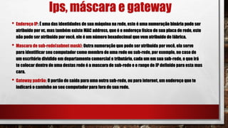 Ips, máscara e gateway
• Endereço IP: É uma das identidades de sua máquina na rede, este é uma numeração binária pode ser
atribuído por vc, mas também existe MAC address, que é o endereço físico de sua placa de rede, este
não pode ser atribuído por você, ele é um número hexadecimal que vem atribuído de fábrica.
• Mascara de sub-rede(subnet mask): Outra numeração que pode ser atribuída por você, ela serve
para identificar seu computador como membro de uma rede ou sub-rede, por exemplo, no caso de
um escritório dividido em departamento comercial e tributário, cada um em sua sub-rede, o que irá
te colocar dentro de uma destas rede é a mascara de sub-rede e o range de IP definido para esta mas
cara.
• Gateway padrão: O portão de saída para uma outra sub-rede, ou para internet, um endereço que te
indicará o caminho ao seu computador para fora de sua rede.
 