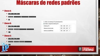 Máscaras de redes padrões
• Classe A:
• 255.000.000.000
• 11111111 00000000 00000000 00000000
• /8
• Classe B:
• 255.255.000.000
• 11111111 11111111 00000000 00000000
• /16
• Classe C:
• 255.255.255.000
• 11111111 11111111 11111111 00000000
• /24
 