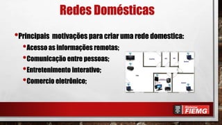 Redes Domésticas
•Principais motivações para criar uma rede domestica:
•Acesso as informações remotas;
•Comunicação entre pessoas;
•Entretenimento interativo;
•Comercio eletrônico;
 