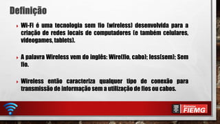  Wi-Fi é uma tecnologia sem fio (wireless) desenvolvida para a
criação de redes locais de computadores (e também celulares,
videogames, tablets).
 A palavra Wireless vem do inglês: Wire(fio, cabo); less(sem); Sem
fio.
 Wireless então caracteriza qualquer tipo de conexão para
transmissão de informação sem a utilização de fios ou cabos.
 
