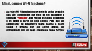  As redes Wi-Fi funcionam por meio de ondas de rádio.
Elas são transmitidas por meio de um adaptador, o
chamado “roteador”, que recebe os sinais, decodifica
e os emite a partir de uma antena. Para que um
computador ou dispositivo tenha acesso a esses
sinais, é preciso que ele esteja dentro um
determinado raio de ação, conhecido como hotspot.
 