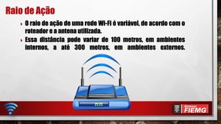  O raio de ação de uma rede Wi-Fi é variável, de acordo com o
roteador e a antena utilizada.
 Essa distância pode variar de 100 metros, em ambientes
internos, a até 300 metros, em ambientes externos.
Raio de Ação
 