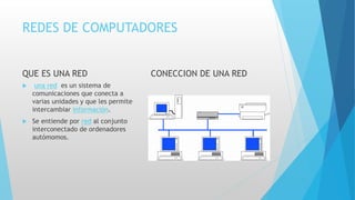 REDES DE COMPUTADORES
QUE ES UNA RED
 una red es un sistema de
comunicaciones que conecta a
varias unidades y que les permite
intercambiar información.
 Se entiende por red al conjunto
interconectado de ordenadores
autómomos.
CONECCION DE UNA RED
 