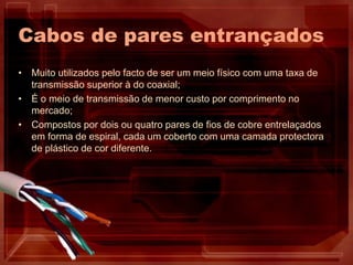 Cabos de pares entrançados
• Muito utilizados pelo facto de ser um meio físico com uma taxa de
transmissão superior à do coaxial;
• É o meio de transmissão de menor custo por comprimento no
mercado;
• Compostos por dois ou quatro pares de fios de cobre entrelaçados
em forma de espiral, cada um coberto com uma camada protectora
de plástico de cor diferente.
 