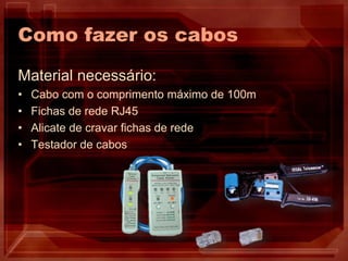 Como fazer os cabos
Material necessário:
• Cabo com o comprimento máximo de 100m
• Fichas de rede RJ45
• Alicate de cravar fichas de rede
• Testador de cabos
 