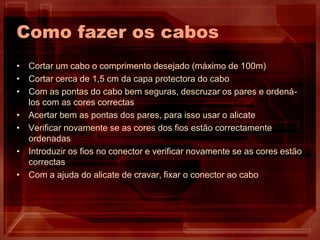 Como fazer os cabos
• Cortar um cabo o comprimento desejado (máximo de 100m)
• Cortar cerca de 1,5 cm da capa protectora do cabo
• Com as pontas do cabo bem seguras, descruzar os pares e ordená-
los com as cores correctas
• Acertar bem as pontas dos pares, para isso usar o alicate
• Verificar novamente se as cores dos fios estão correctamente
ordenadas
• Introduzir os fios no conector e verificar novamente se as cores estão
correctas
• Com a ajuda do alicate de cravar, fixar o conector ao cabo
 