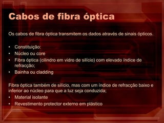 Cabos de fibra óptica
Os cabos de fibra óptica transmitem os dados através de sinais ópticos.
• Constituição:
• Núcleo ou core
• Fibra óptica (cilindro em vidro de silício) com elevado índice de
refracção;
• Bainha ou cladding
Fibra óptica também de silício, mas com um índice de refracção baixo e
inferior ao núcleo para que a luz seja conduzida;
• Material isolante
• Revestimento protector externo em plástico
 
