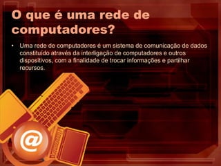 O que é uma rede de
computadores?
• Uma rede de computadores é um sistema de comunicação de dados
constituído através da interligação de computadores e outros
dispositivos, com a finalidade de trocar informações e partilhar
recursos.
 