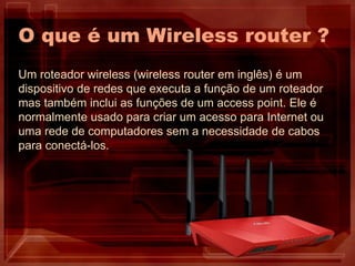 O que é um Wireless router ?
Um roteador wireless (wireless router em inglês) é um
dispositivo de redes que executa a função de um roteador
mas também inclui as funções de um access point. Ele é
normalmente usado para criar um acesso para Internet ou
uma rede de computadores sem a necessidade de cabos
para conectá-los.
 