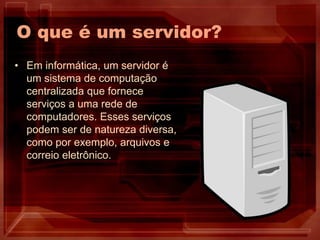 O que é um servidor?
• Em informática, um servidor é
um sistema de computação
centralizada que fornece
serviços a uma rede de
computadores. Esses serviços
podem ser de natureza diversa,
como por exemplo, arquivos e
correio eletrônico.
 