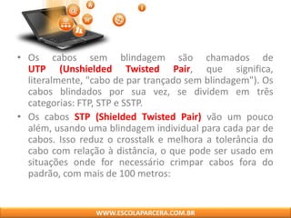 • Os cabos sem blindagem são chamados de
UTP (Unshielded Twisted Pair, que significa,
literalmente, "cabo de par trançado sem blindagem"). Os
cabos blindados por sua vez, se dividem em três
categorias: FTP, STP e SSTP.
• Os cabos STP (Shielded Twisted Pair) vão um pouco
além, usando uma blindagem individual para cada par de
cabos. Isso reduz o crosstalk e melhora a tolerância do
cabo com relação à distância, o que pode ser usado em
situações onde for necessário crimpar cabos fora do
padrão, com mais de 100 metros:
WWW.ESCOLAPARCERA.COM.BR
 