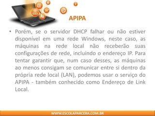 APIPA
• Porém, se o servidor DHCP falhar ou não estiver
disponível em uma rede Windows, neste caso, as
máquinas na rede local não receberão suas
configurações de rede, incluindo o endereço IP. Para
tentar garantir que, num caso desses, as máquinas
ao menos consigam se comunicar entre si dentro da
própria rede local (LAN), podemos usar o serviço do
APIPA - também conhecido como Endereço de Link
Local.
WWW.ESCOLAPARCERA.COM.BR
 