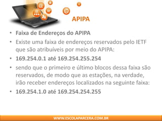 APIPA
• Faixa de Endereços do APIPA
• Existe uma faixa de endereços reservados pelo IETF
que são atribuíveis por meio do APIPA:
• 169.254.0.1 até 169.254.255.254
• sendo que o primeiro e último blocos dessa faixa são
reservados, de modo que as estações, na verdade,
irão receber endereços localizados na seguinte faixa:
• 169.254.1.0 até 169.254.254.255
WWW.ESCOLAPARCERA.COM.BR
 
