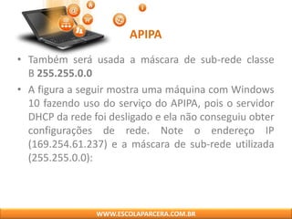 APIPA
• Também será usada a máscara de sub-rede classe
B 255.255.0.0
• A figura a seguir mostra uma máquina com Windows
10 fazendo uso do serviço do APIPA, pois o servidor
DHCP da rede foi desligado e ela não conseguiu obter
configurações de rede. Note o endereço IP
(169.254.61.237) e a máscara de sub-rede utilizada
(255.255.0.0):
WWW.ESCOLAPARCERA.COM.BR
 