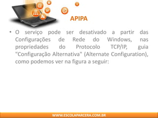 APIPA
• O serviço pode ser desativado a partir das
Configurações de Rede do Windows, nas
propriedades do Protocolo TCP/IP, guia
"Configuração Alternativa" (Alternate Configuration),
como podemos ver na figura a seguir:
WWW.ESCOLAPARCERA.COM.BR
 